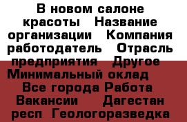 В новом салоне красоты › Название организации ­ Компания-работодатель › Отрасль предприятия ­ Другое › Минимальный оклад ­ 1 - Все города Работа » Вакансии   . Дагестан респ.,Геологоразведка п.